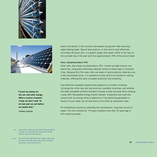 yearly (not absent in the summer) and weekly (using solar heat every day)
                                                          water-heating loads. Typical best practice, or that which most effectively
                                                          minimizes life-cycle cost, is a system design that meets 100% of the load on
                                                          the sunniest day of the year (and thus approximately 70% of the annual load).


                                                          solar	cells/photovoltaics	(pv)	
                                                          Solar cells, also known as photovoltaics (PV), convert sunlight directly into
                                                          electricity, using semiconducting materials similar to those used in computer
                                                          chips. Because thin film solar cells use layers of semiconductor materials only
                                                          a few micrometers thick, it is possible for solar cells to be bonded to roofing
                                                          materials, offering the same increased protection and durability.


                                                          Cost-effective renewable opportunities depend on a number of factors,
                                                          including the utility rate and rate structure, available incentives, and whether
           “i’d put my money on                           the state renewable portfolio standard includes a solar set-aside (thus creating
            the sun and solar energy.                     a solar REC [Renewable Energy Credit] market). A potential site must also
            what a source of power!                       consult with its serving utility to determine if the electricity generated in
            i hope we don’t wait ’til                     excess of local needs can be sold back to the utility at reasonable rates.
            oil and coal run out before
            we tackle that.”                              PV installations provide an extremely low maintenance, long-lived source of
           ThoMas	Edison                                  power. The first commercial PV panel installed more than 50 years ago is
                                                          still producing power.




	     top:		 EvaCUaTEd	TUbE	CoLLECTors	ConTain	METaL	
             pLaTEs	To	CapTUrE	and	TransfEr	soLar	
             EnErgy	for	hEaTing	WaTEr.	
	
	   above:		 CrysTaLLinE	phoTovoLTaiC	panELs	arE	onE	 	
             of	Many	opTions	avaiLabLE	for	TUrning	
             sUnLighT	inTo	ELECTriCiTy.                                                                                            	   87	   sustainability	matters
 