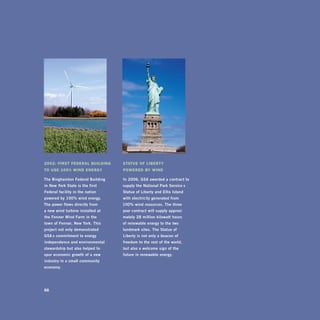 2002: firSt fEDEral BuilDing        StatuE of liBErty
to uSE 100% winD EnErgy             PowErED By winD

The	binghamton	federal	building		   in	2006,	gsa	awarded	a	contract	to	
in	new	york	state	is	the	first	     supply	the	national	park	service ’s	
federal	facility	in	the	nation	     statue	of	Liberty	and	Ellis	island	
powered	by	100%	wind	energy.		      with	electricity	generated	from		
The	power	flows	directly	from		     100%	wind	resources.	The	three -
a	new	wind	turbine	installed	at		   year	contract	will	supply	approxi -
the	fenner	Wind	farm	in	the		       mately	28	million	kilowatt	hours		
town	of	fenner,	new	york.	This	     of	renewable	energy	to	the	two	
project	not	only	demonstrated		     landmark	sites.	The	statue	of	
gsa’s	commitment	to	energy	         Liberty	is	not	only	a	beacon	of	
independence	and	environmental	     freedom	to	the	rest	of	the	world,		
stewardship	but	also	helped	to		    but	also	a	welcome	sign	of	the	
spur	economic	growth	of	a	new	      future	in	renewable	energy.
industry	in	a	small	community	
economy.	




88
 