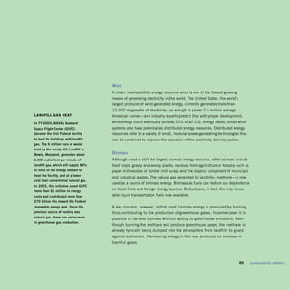 Wind	
                                       A clean, inexhaustible, energy resource, wind is one of the fastest-growing
                                       means of generating electricity in the world. The United States, the world’s
                                       largest producer of wind-generated energy, currently generates more than
                                       10,000 megawatts of electricity—or enough to power 2.5 million average
lanDfill gaS hEat                      American homes—and industry experts predict that with proper development,
in	fy	2003,	nasa’s	goddard	            wind energy could eventually provide 20% of all U.S. energy needs. Small wind
space	flight	Center	(gsfC)	            systems also have potential as distributed energy resources. Distributed energy
became	the	first	federal	facility		    resources refer to a variety of small, modular power-generating technologies that
to	heat	its	buildings	with	landfill	   can be combined to improve the operation of the electricity delivery system.
gas.	The	6	million	tons	of	waste	
held	by	the	sandy	hill	Landfill	in	
bowie,	Maryland,	generates	about	      biomass	
2,300	cubic	feet	per	minute	of	        Although wood is still the largest biomass energy resource, other sources include
landfill	gas,	which	will	supply	80%	   food crops, grassy and woody plants, residues from agriculture or forestry such as
or	more	of	the	energy	needed	to	       paper mill residue or lumber mill scrap, and the organic component of municipal
heat	the	facility,	and	at	a	lower	
                                       and industrial wastes. The natural gas generated by landfills—methane—is now
cost	than	conventional	natural	gas.	
                                       used as a source of biomass energy. Biomass as fuels can reduce our dependence
in	2003,	this	initiative	saved	gsfC	
more	than	$1	million	in	energy	
                                       on fossil fuels and foreign energy sources. Biofuels are, in fact, the only renew­
costs	and	contributed	more	than	       able liquid transportation fuels now available.
270	billion	btu	toward	the	federal	
renewable	energy	goal.	since	the	      A key concern, however, is that most biomass energy is produced by burning,
previous	source	of	heating	was	        thus contributing to the production of greenhouse gases. In some cases it is
natural	gas,	there	was	no	increase	
                                       possible to harness biomass without adding to greenhouse emissions. Even
in	greenhouse	gas	production.	
                                       though burning the methane will produce greenhouse gases, the methane is
                                       already typically being dumped into the atmosphere from landfills to guard
                                       against explosions. Harnessing energy in this way produces no increase in
                                       harmful gases.




                                                                                                                 	    89	   sustainability	matters
 