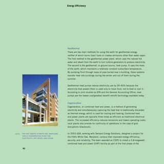 Energy Efficiency




                                                         geothermal	
                                                         There are two main methods for using the earth for geothermal energy,
                                                         neither of which burns fossil fuels or creates emissions other than water vapor.
                                                         The first method is the geothermal power plant, which uses the natural hot
                                                         water and steam from the earth to turn turbine generators to produce electricity.
                                                         The second is the geothermal, or ground source, heat pump. It uses the mass
                                                         of the earth, which maintains a relatively constant subsurface temperature.
                                                         By pumping fluid through loops of pipe buried near a building, these systems
                                                         transfer heat into buildings during the winter and out of them during the
                                                         summer.


                                                         Geothermal heat pumps reduce electricity use by 30–60% because the
                                                         electricity that powers them is used only to move fluid, not to heat or cool it.
                                                         According to joint studies by EPA and the General Accounting Office, heat
                                                         pumps are the lowest cost/greatest benefit retrofit technology available today.


                                                         Cogeneration	
                                                         Cogeneration, or combined heat and power, is a method of generating
                                                         electricity and simultaneously capturing the heat that is traditionally discarded
                                                         as thermal energy, which is used for cooling and heating. Combined heat
                                                         and power plants are typically three times as efficient as traditional electrical
                                                         plants. The increased efficiency reduces emissions and lowers operating costs;
                                                         local plants also provide for continuity of operations in the case of grid
                                                         disruptions (blackouts).


	   above:		 ThE	fda	CaMpUs	in	WhiTE	oak,	MaryLand,	 	   In 2003 GSA, working with Sempra Energy Solutions, designed a project for
             UsEs	a	CogEnEraTion	pLanT	for	 	
                                                         the FDA’s White Oak, Maryland, campus that improved energy efficiency,
             ELECTriCiTy,	hoT	WaTEr,	and	sTEaM.
                                                         security, and reliability. The team awarded an ESPC to install a 5.8-megawatt
                                                         combined heat and power (CHP) facility as part of the first phase of the

            90
 