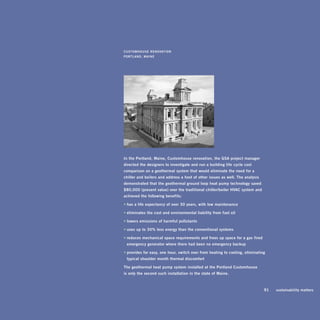 CUsToMhoUsE	rEnovaTion	
porTLand,	MainE




in	the	portland,	Maine,	Customhouse	renovation,	the	gsa	project	manager	
directed	the	designers	to	investigate	and	run	a	building	life- cycle	cost	
comparison	on	a	geothermal	system	that	would	eliminate	the	need	for	a		
chiller	and	boilers	and	address	a	host	of	other	issues	as	well.	The	analysis	
demonstrated	that	the	geothermal	ground	loop	heat	pump	technology	saved	
$80,000	(present	value)	over	the	traditional	chiller/boiler	hvaC	system	and	
achieved	the	following	benefits:	

•	has	a	life	expectancy	of	over	30	years,	with	low	maintenance

•	eliminates	the	cost	and	environmental	liability	from	fuel	oil

•	lowers	emissions	of	harmful	pollutants

•	uses	up	to	30%	less	energy	than	the	conventional	systems

•	reduces	mechanical	space	requirements	and	frees	up	space	for	a	gas- fired		
	 emergency	generator	where	there	had	been	no	emergency	backup

•	provides	for	easy,	one- hour,	switch	over	from	heating	to	cooling,	eliminating		
	 typical	shoulder- month	thermal	discomfort

The	geothermal	heat	pump	system	installed	at	the	portland	Customhouse		
is	only	the	second	such	installation	in	the	state	of	Maine.	



                                                                             	   91	   sustainability	matters
 