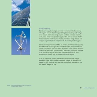 distributed	Energy	
                                                    Distributed energy technologies can relieve transmission bottlenecks by
                                                    reducing the amount of electricity sent long distances along high-voltage
                                                    power lines. A distributed energy program can be as simple as installing a
                                                    small, stand-alone, backup electricity generator, or it can consist of a far
                                                    more complicated electricity and thermal generation, energy storage, and
                                                    energy management system integrated with the existing electricity grid.


                                                    Distributed energy resources (DERs) are electric generation units (typically
                                                    from 3 kilowatts to 50 megawatts) located within the electric distribution
                                                    system at or near the end user. Within the electric power industry the terms
                                                    used include distributed generation (DG), distributed power (DP), and DER.
                                                    DERs include virtually any device that can produce electricity, from
                                                    microturbines and fuel cells to internal combustion engines.


                                                    DERs are used in the event of reduced frequency variations, voltage
                                                    transients, surges, dips, or other disruptions, outages, or as a backup to
                                                    the electric grid. They can also save costs during times when electric use
                                                    and demand charges are high.




	   above:	 disTribUTEd	EnErgy	Can	bE	prodUCEd	 	
            by	any	LoCaL	soUrCE.
                                                                                                                         	   93	   sustainability	matters
 