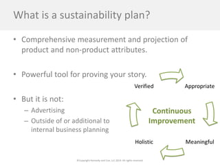 ©Copyright Kennedy and Coe, LLC 2014. All rights reserved. 
What is a sustainability plan? 
• 
Comprehensive measurement and projection of product and non-product attributes. 
• 
Powerful tool for proving your story. 
• 
But it is not: 
– 
Advertising 
– 
Outside of or additional to internal business planning  