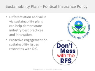 ©Copyright Kennedy and Coe, LLC 2014. All rights reserved. 
Sustainability Plan = Political Insurance Policy 
• 
Differentiation and value via sustainability plans can help demonstrate industry best practices and innovation. 
• 
Proactive engagement on sustainability issues resonates with D.C.  