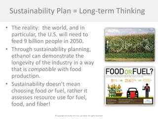 ©Copyright Kennedy and Coe, LLC 2014. All rights reserved. 
Sustainability Plan = Long-term Thinking 
• 
The reality: the world, and in particular, the U.S. will need to feed 9 billion people in 2050. 
• 
Through sustainability planning, ethanol can demonstrate the longevity of the industry in a way that is compatible with food production. 
• 
Sustainability doesn’t mean choosing food or fuel, rather it assesses resource use for fuel, food, and fiber!  