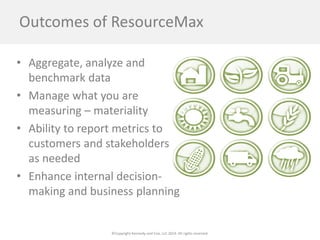 ©Copyright Kennedy and Coe, LLC 2014. All rights reserved. 
Outcomes of ResourceMax 
• 
Aggregate, analyze and benchmark data 
• 
Manage what you are measuring – materiality 
• 
Ability to report metrics to customers and stakeholders as needed 
• 
Enhance internal decision- making and business planning 
 
