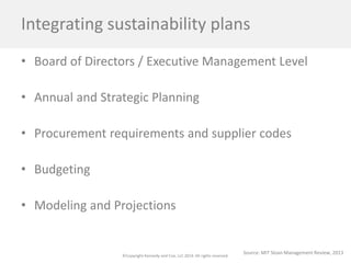 ©Copyright Kennedy and Coe, LLC 2014. All rights reserved. 
Integrating sustainability plans 
• 
Board of Directors / Executive Management Level 
• 
Annual and Strategic Planning 
• 
Procurement requirements and supplier codes 
• 
Budgeting 
• 
Modeling and Projections 
Source: MIT Sloan Management Review, 2013  