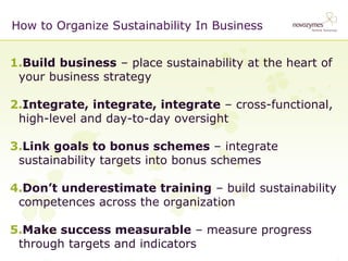 1. 
Build business – place sustainability at the heart of your business strategy 
2. 
Integrate, integrate, integrate – cross-functional, high-level and day-to-day oversight 
3. 
Link goals to bonus schemes – integrate sustainability targets into bonus schemes 
4. 
Don’t underestimate training – build sustainability competences across the organization 
5. 
Make success measurable – measure progress through targets and indicators 
How to Organize Sustainability In Business  