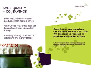 SAME QUALITY – CO2 SAVINGS 
Beer has traditionally been produced from malted barley With Ondea Pro, great beer can be produced from un-malted barley Avoiding malting reduces CO2 emissions and barley losses 
Greenhouse gas emissions can be reduced with 8%* and 7% less land is required to produce a hectoliter of beer. 
* 8% of beer production, primary packaging, and upstream processes, e.g. barley (distribution and retail not included)  