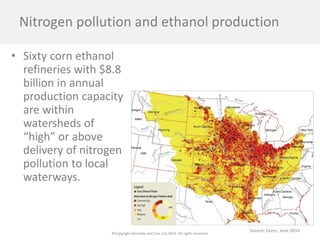 ©Copyright Kennedy and Coe, LLC 2014. All rights reserved. 
Nitrogen pollution and ethanol production 
• 
Sixty corn ethanol refineries with $8.8 billion in annual production capacity are within watersheds of “high” or above delivery of nitrogen pollution to local waterways. 
Source: Ceres, June 2014  