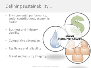 ©Copyright Kennedy and Coe, LLC 2014. All rights reserved. 
Defining sustainability… 
• 
Environmental performance, social contributions, economic health 
•Business and industry viability 
•Competitive advantage 
•Resilience and reliability 
•Brand and industry integrity 
BALANCE PEOPLE, PROFIT, PLANET  