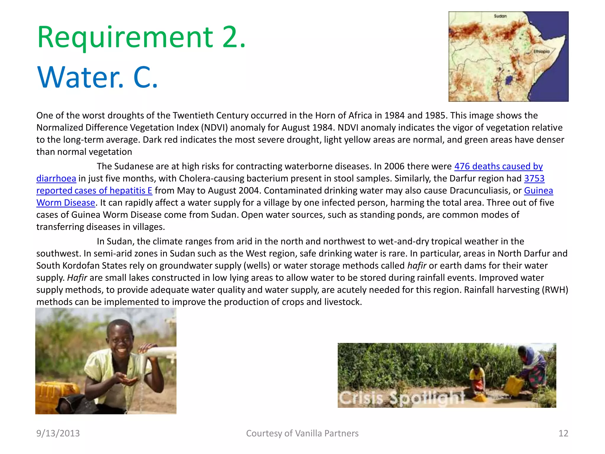 Requirement 2.
Water. C.
One of the worst droughts of the Twentieth Century occurred in the Horn of Africa in 1984 and 1985. This image shows the
Normalized Difference Vegetation Index (NDVI) anomaly for August 1984. NDVI anomaly indicates the vigor of vegetation relative
to the long-term average. Dark red indicates the most severe drought, light yellow areas are normal, and green areas have denser
than normal vegetation
The Sudanese are at high risks for contracting waterborne diseases. In 2006 there were 476 deaths caused by
diarrhoea in just five months, with Cholera-causing bacterium present in stool samples. Similarly, the Darfur region had 3753
reported cases of hepatitis E from May to August 2004. Contaminated drinking water may also cause Dracunculiasis, or Guinea
Worm Disease. It can rapidly affect a water supply for a village by one infected person, harming the total area. Three out of five
cases of Guinea Worm Disease come from Sudan. Open water sources, such as standing ponds, are common modes of
transferring diseases in villages.
In Sudan, the climate ranges from arid in the north and northwest to wet-and-dry tropical weather in the
southwest. In semi-arid zones in Sudan such as the West region, safe drinking water is rare. In particular, areas in North Darfur and
South Kordofan States rely on groundwater supply (wells) or water storage methods called hafir or earth dams for their water
supply. Hafir are small lakes constructed in low lying areas to allow water to be stored during rainfall events. Improved water
supply methods, to provide adequate water quality and water supply, are acutely needed for this region. Rainfall harvesting (RWH)
methods can be implemented to improve the production of crops and livestock.
9/13/2013 Courtesy of Vanilla Partners 12
 