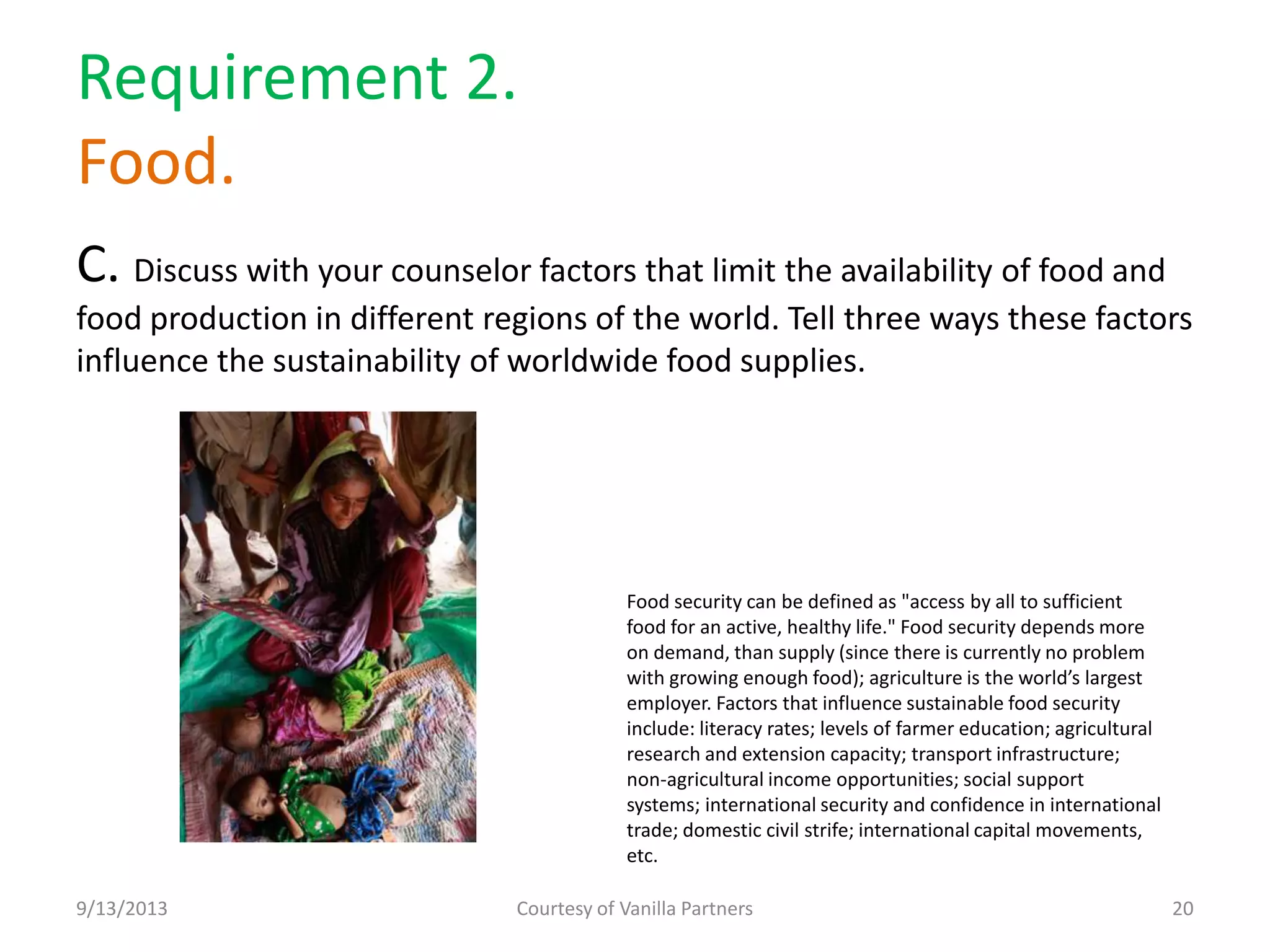 Requirement 2.
Food.
C. Discuss with your counselor factors that limit the availability of food and
food production in different regions of the world. Tell three ways these factors
influence the sustainability of worldwide food supplies.
9/13/2013 Courtesy of Vanilla Partners 20
Food security can be defined as "access by all to sufficient
food for an active, healthy life." Food security depends more
on demand, than supply (since there is currently no problem
with growing enough food); agriculture is the world’s largest
employer. Factors that influence sustainable food security
include: literacy rates; levels of farmer education; agricultural
research and extension capacity; transport infrastructure;
non-agricultural income opportunities; social support
systems; international security and confidence in international
trade; domestic civil strife; international capital movements,
etc.
 