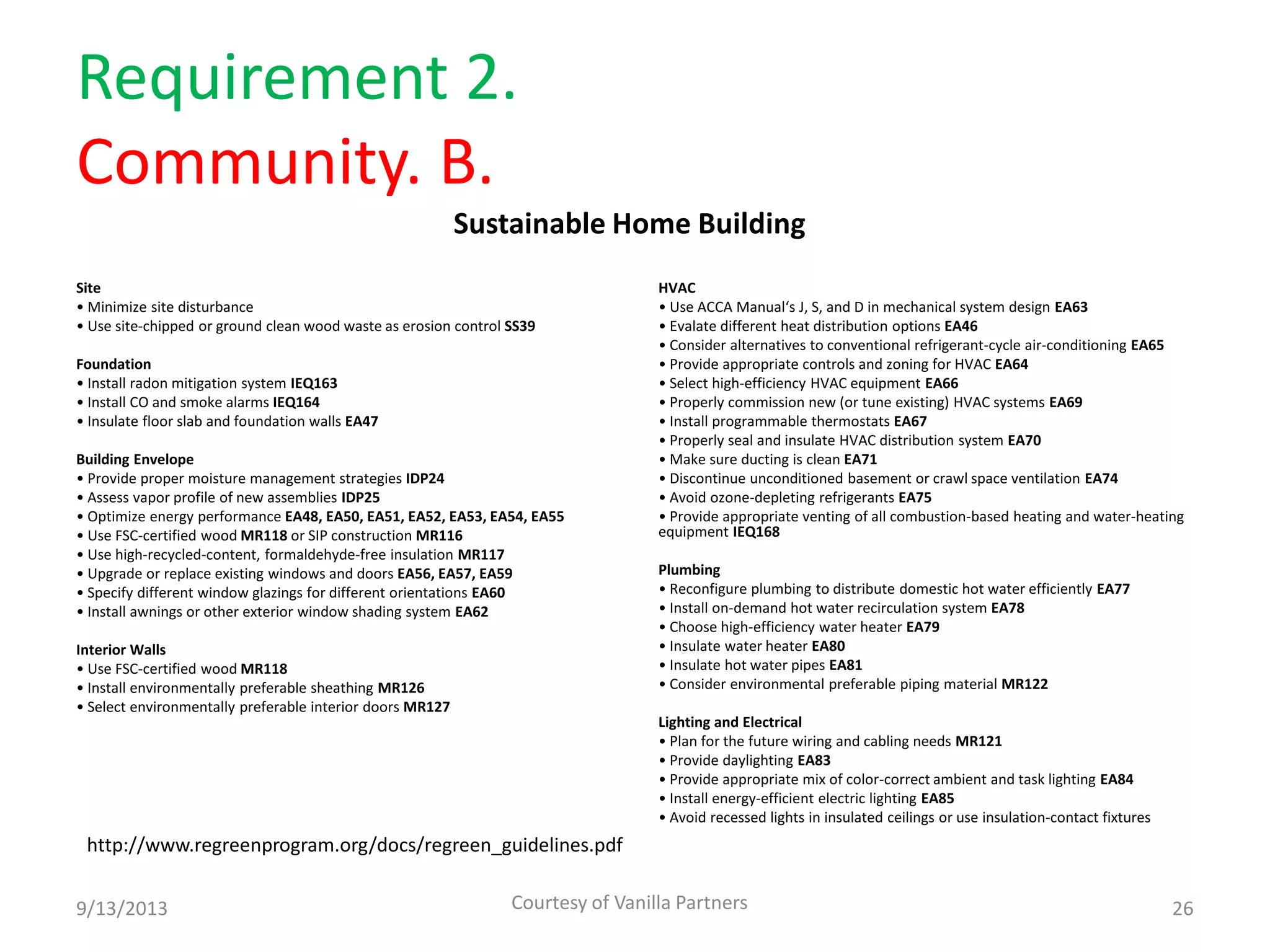 Requirement 2.
Community. B.
Site
• Minimize site disturbance
• Use site-chipped or ground clean wood waste as erosion control SS39
Foundation
• Install radon mitigation system IEQ163
• Install CO and smoke alarms IEQ164
• Insulate floor slab and foundation walls EA47
Building Envelope
• Provide proper moisture management strategies IDP24
• Assess vapor profile of new assemblies IDP25
• Optimize energy performance EA48, EA50, EA51, EA52, EA53, EA54, EA55
• Use FSC-certified wood MR118 or SIP construction MR116
• Use high-recycled-content, formaldehyde-free insulation MR117
• Upgrade or replace existing windows and doors EA56, EA57, EA59
• Specify different window glazings for different orientations EA60
• Install awnings or other exterior window shading system EA62
Interior Walls
• Use FSC-certified wood MR118
• Install environmentally preferable sheathing MR126
• Select environmentally preferable interior doors MR127
HVAC
• Use ACCA Manual‘s J, S, and D in mechanical system design EA63
• Evalate different heat distribution options EA46
• Consider alternatives to conventional refrigerant-cycle air-conditioning EA65
• Provide appropriate controls and zoning for HVAC EA64
• Select high-efficiency HVAC equipment EA66
• Properly commission new (or tune existing) HVAC systems EA69
• Install programmable thermostats EA67
• Properly seal and insulate HVAC distribution system EA70
• Make sure ducting is clean EA71
• Discontinue unconditioned basement or crawl space ventilation EA74
• Avoid ozone-depleting refrigerants EA75
• Provide appropriate venting of all combustion-based heating and water-heating
equipment IEQ168
Plumbing
• Reconfigure plumbing to distribute domestic hot water efficiently EA77
• Install on-demand hot water recirculation system EA78
• Choose high-efficiency water heater EA79
• Insulate water heater EA80
• Insulate hot water pipes EA81
• Consider environmental preferable piping material MR122
Lighting and Electrical
• Plan for the future wiring and cabling needs MR121
• Provide daylighting EA83
• Provide appropriate mix of color-correct ambient and task lighting EA84
• Install energy-efficient electric lighting EA85
• Avoid recessed lights in insulated ceilings or use insulation-contact fixtures
9/13/2013 Courtesy of Vanilla Partners 26
http://www.regreenprogram.org/docs/regreen_guidelines.pdf
Sustainable Home Building
 