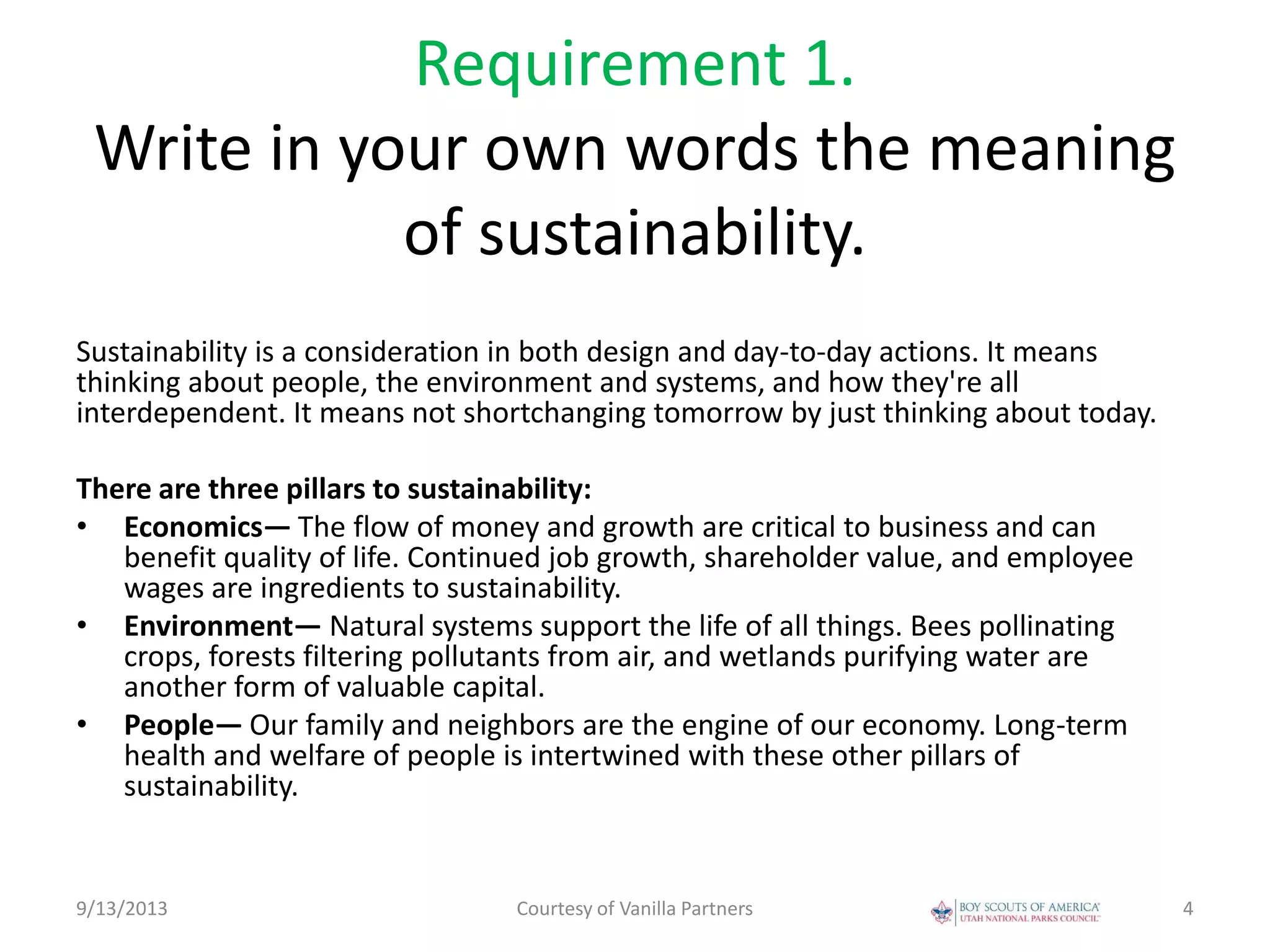 Requirement 1.
Write in your own words the meaning
of sustainability.
Sustainability is a consideration in both design and day-to-day actions. It means
thinking about people, the environment and systems, and how they're all
interdependent. It means not shortchanging tomorrow by just thinking about today.
There are three pillars to sustainability:
• Economics— The flow of money and growth are critical to business and can
benefit quality of life. Continued job growth, shareholder value, and employee
wages are ingredients to sustainability.
• Environment— Natural systems support the life of all things. Bees pollinating
crops, forests filtering pollutants from air, and wetlands purifying water are
another form of valuable capital.
• People— Our family and neighbors are the engine of our economy. Long-term
health and welfare of people is intertwined with these other pillars of
sustainability.
9/13/2013 Courtesy of Vanilla Partners 4
 