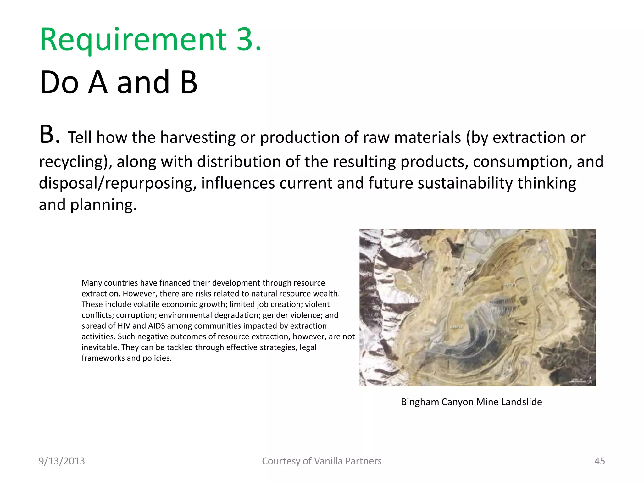 Requirement 3.
Do A and B
B. Tell how the harvesting or production of raw materials (by extraction or
recycling), along with distribution of the resulting products, consumption, and
disposal/repurposing, influences current and future sustainability thinking
and planning.
9/13/2013 Courtesy of Vanilla Partners 45
Many countries have financed their development through resource
extraction. However, there are risks related to natural resource wealth.
These include volatile economic growth; limited job creation; violent
conflicts; corruption; environmental degradation; gender violence; and
spread of HIV and AIDS among communities impacted by extraction
activities. Such negative outcomes of resource extraction, however, are not
inevitable. They can be tackled through effective strategies, legal
frameworks and policies.
Bingham Canyon Mine Landslide
 