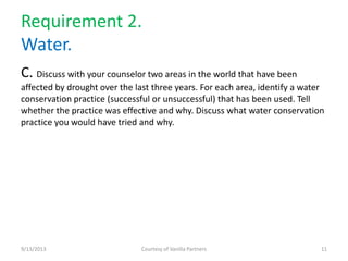 Requirement 2.
Water.
C. Discuss with your counselor two areas in the world that have been
affected by drought over the last three years. For each area, identify a water
conservation practice (successful or unsuccessful) that has been used. Tell
whether the practice was effective and why. Discuss what water conservation
practice you would have tried and why.
9/13/2013 Courtesy of Vanilla Partners 11
 
