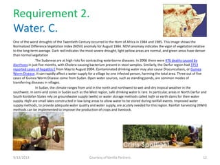 Requirement 2.
Water. C.
One of the worst droughts of the Twentieth Century occurred in the Horn of Africa in 1984 and 1985. This image shows the
Normalized Difference Vegetation Index (NDVI) anomaly for August 1984. NDVI anomaly indicates the vigor of vegetation relative
to the long-term average. Dark red indicates the most severe drought, light yellow areas are normal, and green areas have denser
than normal vegetation
The Sudanese are at high risks for contracting waterborne diseases. In 2006 there were 476 deaths caused by
diarrhoea in just five months, with Cholera-causing bacterium present in stool samples. Similarly, the Darfur region had 3753
reported cases of hepatitis E from May to August 2004. Contaminated drinking water may also cause Dracunculiasis, or Guinea
Worm Disease. It can rapidly affect a water supply for a village by one infected person, harming the total area. Three out of five
cases of Guinea Worm Disease come from Sudan. Open water sources, such as standing ponds, are common modes of
transferring diseases in villages.
In Sudan, the climate ranges from arid in the north and northwest to wet-and-dry tropical weather in the
southwest. In semi-arid zones in Sudan such as the West region, safe drinking water is rare. In particular, areas in North Darfur and
South Kordofan States rely on groundwater supply (wells) or water storage methods called hafir or earth dams for their water
supply. Hafir are small lakes constructed in low lying areas to allow water to be stored during rainfall events. Improved water
supply methods, to provide adequate water quality and water supply, are acutely needed for this region. Rainfall harvesting (RWH)
methods can be implemented to improve the production of crops and livestock.
9/13/2013 Courtesy of Vanilla Partners 12
 