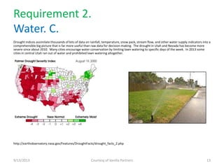 Requirement 2.
Water. C.
Drought indices assimilate thousands of bits of data on rainfall, temperature, snow pack, stream flow, and other water supply indicators into a
comprehensible big picture that is far more useful than raw data for decision-making. The drought in Utah and Nevada has become more
severe since about 2010. Many cities encourage water conservation by limiting lawn watering to specific days of the week. In 2013 some
cities in central Utah ran out of water and prohibited lawn watering altogether.
http://earthobservatory.nasa.gov/Features/DroughtFacts/drought_facts_2.php
9/13/2013 Courtesy of Vanilla Partners 13
 