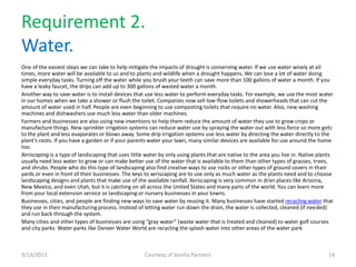 Requirement 2.
Water.
One of the easiest steps we can take to help mitigate the impacts of drought is conserving water. If we use water wisely at all
times, more water will be available to us and to plants and wildlife when a drought happens. We can lose a lot of water doing
simple everyday tasks. Turning off the water while you brush your teeth can save more than 100 gallons of water a month. If you
have a leaky faucet, the drips can add up to 300 gallons of wasted water a month.
Another way to save water is to install devices that use less water to perform everyday tasks. For example, we use the most water
in our homes when we take a shower or flush the toilet. Companies now sell low-flow toilets and showerheads that can cut the
amount of water used in half. People are even beginning to use composting toilets that require no water. Also, new washing
machines and dishwashers use much less water than older machines.
Farmers and businesses are also using new inventions to help them reduce the amount of water they use to grow crops or
manufacture things. New sprinkler irrigation systems can reduce water use by spraying the water out with less force so more gets
to the plant and less evaporates or blows away. Some drip irrigation systems use less water by directing the water directly to the
plant’s roots. If you have a garden or if your parents water your lawn, many similar devices are available for use around the home
too.
Xeriscaping is a type of landscaping that uses little water by only using plants that are native to the area you live in. Native plants
usually need less water to grow or can make better use of the water that is available to them than other types of grasses, trees,
and shrubs. People who do this type of landscaping also find creative ways to use rocks or other types of ground covers in their
yards or even in front of their businesses. The keys to xeriscaping are to use only as much water as the plants need and to choose
landscaping designs and plants that make use of the available rainfall. Xeriscaping is very common in drier places like Arizona,
New Mexico, and even Utah, but it is catching on all across the United States and many parts of the world. You can learn more
from your local extension service or landscaping or nursery businesses in your towns.
Businesses, cities, and people are finding new ways to save water by reusing it. Many businesses have started recycling water that
they use in their manufacturing process. Instead of letting water run down the drain, the water is collected, cleaned (if needed)
and run back through the system.
Many cities and other types of businesses are using “gray water” (waste water that is treated and cleaned) to water golf courses
and city parks. Water parks like Denver Water World are recycling the splash water into other areas of the water park
9/13/2013 Courtesy of Vanilla Partners 14
 