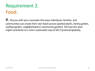 Requirement 2.
Food.
B. Discuss with your counselor the ways individuals, families, and
communities can create their own food sources (potted plants, family garden,
rooftop garden, neighborhood or community garden). Tell how this plan
might contribute to a more sustainable way of life if practiced globally.
9/13/2013 Courtesy of Vanilla Partners 18
 