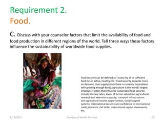 Requirement 2.
Food.
C. Discuss with your counselor factors that limit the availability of food and
food production in different regions of the world. Tell three ways these factors
influence the sustainability of worldwide food supplies.
9/13/2013 Courtesy of Vanilla Partners 20
Food security can be defined as "access by all to sufficient
food for an active, healthy life." Food security depends more
on demand, than supply (since there is currently no problem
with growing enough food); agriculture is the world’s largest
employer. Factors that influence sustainable food security
include: literacy rates; levels of farmer education; agricultural
research and extension capacity; transport infrastructure;
non-agricultural income opportunities; social support
systems; international security and confidence in international
trade; domestic civil strife; international capital movements,
etc.
 