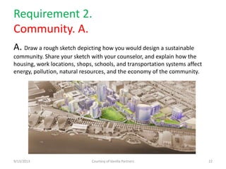 Requirement 2.
Community. A.
A. Draw a rough sketch depicting how you would design a sustainable
community. Share your sketch with your counselor, and explain how the
housing, work locations, shops, schools, and transportation systems affect
energy, pollution, natural resources, and the economy of the community.
9/13/2013 Courtesy of Vanilla Partners 22
 
