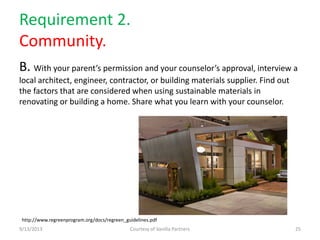 Requirement 2.
Community.
B. With your parent’s permission and your counselor’s approval, interview a
local architect, engineer, contractor, or building materials supplier. Find out
the factors that are considered when using sustainable materials in
renovating or building a home. Share what you learn with your counselor.
9/13/2013 Courtesy of Vanilla Partners 25
http://www.regreenprogram.org/docs/regreen_guidelines.pdf
 
