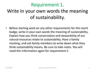 Requirement 1.
Write in your own words the meaning
of sustainability.
• Before starting work on any other requirements for this merit
badge, write in your own words the meaning of sustainability.
Explain how you think conservation and stewardship of our
natural resources relate to sustainability. Have a family
meeting, and ask family members to write down what they
think sustainability means. Be sure to take notes. You will
need this information again for requirement 5.
9/13/2013 Courtesy of Vanilla Partners 3
 