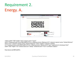 Requirement 2.
Energy. A.
9/13/2013 Courtesy of Vanilla Partners 31
<object width="560" height="315"><param name="movie"
value="//www.youtube.com/v/98frSed0F5s?hl=en_US&amp;version=3&amp;rel=0"></param><param name="allowFullScreen"
value="true"></param><param name="allowscriptaccess" value="always"></param><embed
src="//www.youtube.com/v/98frSed0F5s?hl=en_US&amp;version=3&amp;rel=0" type="application/x-shockwave-flash"
width="560" height="315" allowscriptaccess="always" allowfullscreen="true"></embed></object>
http://youtu.be/98frSed0F5s
 
