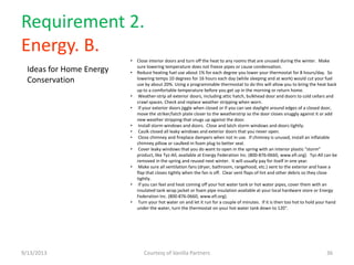 Requirement 2.
Energy. B.
9/13/2013 Courtesy of Vanilla Partners 36
• Close interior doors and turn off the heat to any rooms that are unused during the winter. Make
sure lowering temperature does not freeze pipes or cause condensation.
• Reduce heating fuel use about 1% for each degree you lower your thermostat for 8 hours/day. So
lowering temps 10 degrees for 16 hours each day (while sleeping and at work) would cut your fuel
use by about 20%. Using a programmable thermostat to do this will allow you to bring the heat back
up to a comfortable temperature before you get up in the morning or return home.
• Weather-strip all exterior doors, including attic hatch, bulkhead door and doors to cold cellars and
crawl spaces. Check and replace weather stripping when worn.
• If your exterior doors jiggle when closed or if you can see daylight around edges of a closed door,
move the striker/latch plate closer to the weatherstrip so the door closes snuggly against it or add
new weather stripping that snugs up against the door.
• Install storm windows and doors. Close and latch storm windows and doors tightly.
• Caulk closed all leaky windows and exterior doors that you never open.
• Close chimney and fireplace dampers when not in use. If chimney is unused, install an inflatable
chimney pillow or caulked-in foam plug to better seal.
• Cover leaky windows that you do want to open in the spring with an interior plastic "storm"
product, like Tyz-All, available at Energy Federation Inc. (800-876-0660, www.efi.org). Tyz-All can be
removed in the spring and reused next winter. It will usually pay for itself in one year.
• Make sure all ventilation fans (dryer, bathroom, rangehood, etc.) vent to the exterior and have a
flap that closes tightly when the fan is off. Clear vent flaps of lint and other debris so they close
tightly.
• If you can feel and heat coming off your hot water tank or hot water pipes, cover them with an
insulated tank wrap jacket or foam pipe insulation available at your local hardware store or Energy
Federation Inc. (800-876-0660, www.efi.org).
• Turn your hot water on and let it run for a couple of minutes. If it is then too hot to hold your hand
under the water, turn the thermostat on your hot water tank down to 120°.
Ideas for Home Energy
Conservation
 