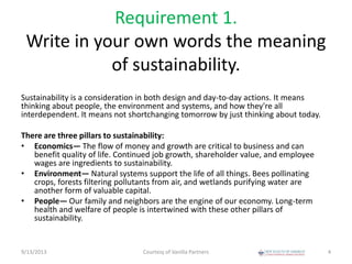 Requirement 1.
Write in your own words the meaning
of sustainability.
Sustainability is a consideration in both design and day-to-day actions. It means
thinking about people, the environment and systems, and how they're all
interdependent. It means not shortchanging tomorrow by just thinking about today.
There are three pillars to sustainability:
• Economics— The flow of money and growth are critical to business and can
benefit quality of life. Continued job growth, shareholder value, and employee
wages are ingredients to sustainability.
• Environment— Natural systems support the life of all things. Bees pollinating
crops, forests filtering pollutants from air, and wetlands purifying water are
another form of valuable capital.
• People— Our family and neighbors are the engine of our economy. Long-term
health and welfare of people is intertwined with these other pillars of
sustainability.
9/13/2013 Courtesy of Vanilla Partners 4
 