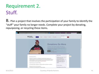 Requirement 2.
Stuff.
B. Plan a project that involves the participation of your family to identify the
“stuff” your family no longer needs. Complete your project by donating,
repurposing, or recycling these items.
9/13/2013 Courtesy of Vanilla Partners 41
 