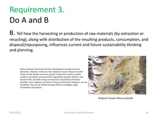 Requirement 3.
Do A and B
B. Tell how the harvesting or production of raw materials (by extraction or
recycling), along with distribution of the resulting products, consumption, and
disposal/repurposing, influences current and future sustainability thinking
and planning.
9/13/2013 Courtesy of Vanilla Partners 45
Many countries have financed their development through resource
extraction. However, there are risks related to natural resource wealth.
These include volatile economic growth; limited job creation; violent
conflicts; corruption; environmental degradation; gender violence; and
spread of HIV and AIDS among communities impacted by extraction
activities. Such negative outcomes of resource extraction, however, are not
inevitable. They can be tackled through effective strategies, legal
frameworks and policies.
Bingham Canyon Mine Landslide
 