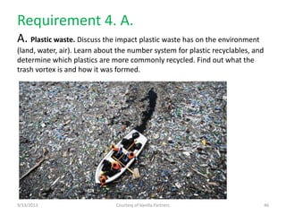 Requirement 4. A.
A. Plastic waste. Discuss the impact plastic waste has on the environment
(land, water, air). Learn about the number system for plastic recyclables, and
determine which plastics are more commonly recycled. Find out what the
trash vortex is and how it was formed.
9/13/2013 Courtesy of Vanilla Partners 46
 