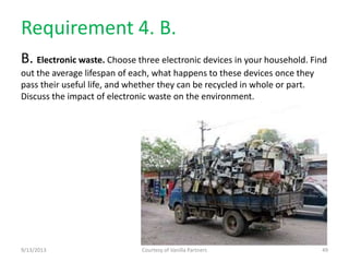 Requirement 4. B.
B. Electronic waste. Choose three electronic devices in your household. Find
out the average lifespan of each, what happens to these devices once they
pass their useful life, and whether they can be recycled in whole or part.
Discuss the impact of electronic waste on the environment.
9/13/2013 Courtesy of Vanilla Partners 49
 