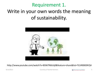 Requirement 1.
Write in your own words the meaning
of sustainability.
9/13/2013 Courtesy of Vanilla Partners 5
http://www.youtube.com/watch?v=B5NiTN0chj0&feature=share&list=TL5iR0I83N7j4
 