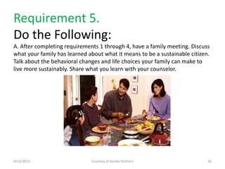 Requirement 5.
Do the Following:
A. After completing requirements 1 through 4, have a family meeting. Discuss
what your family has learned about what it means to be a sustainable citizen.
Talk about the behavioral changes and life choices your family can make to
live more sustainably. Share what you learn with your counselor.
9/13/2013 Courtesy of Vanilla Partners 56
 