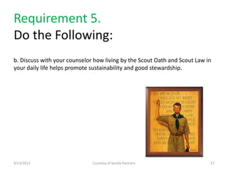 Requirement 5.
Do the Following:
b. Discuss with your counselor how living by the Scout Oath and Scout Law in
your daily life helps promote sustainability and good stewardship.
9/13/2013 Courtesy of Vanilla Partners 57
 