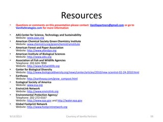 Resources
• Questions or comments on this presentation please contact: Vanillapartners@gmail.com or go to
VanillaStrategies.com for more information
• AAS Center for Science, Technology and Sustainability
Website: www.aaas.org
• American Chemical Society Green Chemistry Institute
Website: www.chemistry.org/greenchemistryinstitute
• American Forest and Paper Association
Website: http://www.afandpa.org
• American Institute of Biological Sciences
Website: http://www.aibs.org
• Association of Fish and Wildlife Agencies
Telephone: 202-624-7890
Website: http://www.fishwildlife.org
• Center for Biological Diversity
Website: http://www.biologicaldiversity.org/news/center/articles/2010/new-scientist-02-24-2010.html
• Eartheasy
Website: http://eartheasy.com/grow_compost.html
• Ecological Society of America
Website: www.esa.org
• EnviroLink Network
Website: http://www.envirolink.org
• Environmental Protection Agency/
Telephone: 202-272-0167
Website: http://www.epa.gov and http://water.epa.gov
• Global Footprint Network
Website: http://www.footprintnetwork.org
9/13/2013 Courtesy of Vanilla Partners 59
 