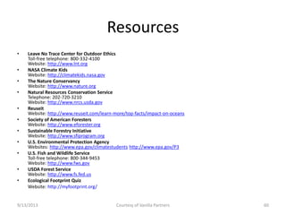 Resources
• Leave No Trace Center for Outdoor Ethics
Toll-free telephone: 800-332-4100
Website: http://www.lnt.org
• NASA Climate Kids
Website: http://climatekids.nasa.gov
• The Nature Conservancy
Website: http://www.nature.org
• Natural Resources Conservation Service
Telephone: 202-720-3210
Website: http://www.nrcs.usda.gov
• Reuseit
Website: http://www.reuseit.com/learn-more/top-facts/impact-on-oceans
• Society of American Foresters
Website: http://www.eforester.org
• Sustainable Forestry Initiative
Website: http://www.sfiprogram.org
• U.S. Environmental Protection Agency
Websites: http://www.epa.gov/climatestudents http://www.epa.gov/P3
• U.S. Fish and Wildlife Service
Toll-free telephone: 800-344-9453
Website: http://www.fws.gov
• USDA Forest Service
Website: http://www.fs.fed.us
• Ecological Footprint Quiz
Website: http://myfootprint.org/
9/13/2013 Courtesy of Vanilla Partners 60
 