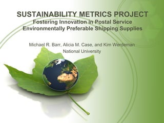 SUSTAINABILITY METRICS PROJECT
    Fostering Innovation in Postal Service
 Environmentally Preferable Shipping Supplies

   Michael R. Barr, Alicia M. Case, and Kim Werdeman
                    National University
 