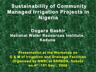 Sustainability of Community
Managed Irrigation Projects in
Nigeria
Presentation at the Workshop on
O & M of Irrigation and Drainage Facilities
Organised by NWRI at SRRBDA, Sokoto
on 4th
-15th
Dec., 2006
Dogara Bashir
National Water Resources Institute,
Kaduna
 