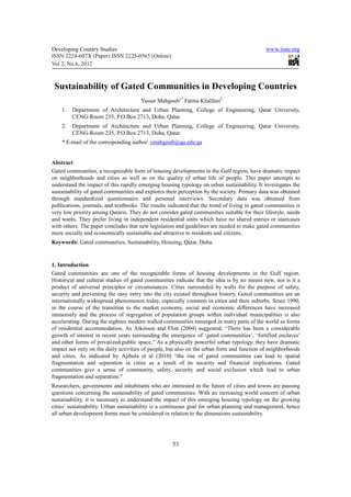 Developing Country Studies                                                                    www.iiste.org
ISSN 2224-607X (Paper) ISSN 2225-0565 (Online)
Vol 2, No.6, 2012



 Sustainability of Gated Communities in Developing Countries
                                       Yasser Mahgoub1* Fatma Khalfani2
    1.   Department of Architecture and Urban Planning, College of Engineering, Qatar University,
         CENG-Room 235, P.O.Box 2713, Doha, Qatar.
    2.   Department of Architecture and Urban Planning, College of Engineering, Qatar University,
         CENG-Room 235, P.O.Box 2713, Doha, Qatar.
    * E-mail of the corresponding author: ymahgoub@qu.edu.qa


Abstract
Gated communities, a recognizable form of housing developments in the Gulf region, have dramatic impact
on neighborhoods and cities as well as on the quality of urban life of people. This paper attempts to
understand the impact of this rapidly emerging housing typology on urban sustainability. It investigates the
sustainability of gated communities and explores their perception by the society. Primary data was obtained
through standardized questionnaire and personal interviews. Secondary data was obtained from
publications, journals, and textbooks. The results indicated that the trend of living in gated communities is
very low priority among Qataris. They do not consider gated communities suitable for their lifestyle, needs
and wants. They prefer living in independent residential units which have no shared entries or staircases
with others. The paper concludes that new legislation and guidelines are needed to make gated communities
more socially and economically sustainable and attractive to residents and citizens.
Keywords: Gated communities, Sustainability, Housing, Qatar, Doha.


1. Introduction
Gated communities are one of the recognizable forms of housing developments in the Gulf region.
Historical and cultural studies of gated communities indicate that the idea is by no means new, nor is it a
product of universal principles or circumstances. Cities surrounded by walls for the purpose of safety,
security and preventing the easy entry into the city existed throughout history. Gated communities are an
internationally widespread phenomenon today, especially common in cities and their suburbs. Since 1990,
in the course of the transition to the market economy, social and economic differences have increased
immensely and the process of segregation of population groups within individual municipalities is also
accelerating. During the eighties modern walled communities remerged in many parts of the world as forms
of residential accommodation. As Atkinson and Flint (2004) suggested, “There has been a considerable
growth of interest in recent years surrounding the emergence of ‘gated communities’, ‘fortified enclaves’
and other forms of privatized public space.” As a physically powerful urban typology, they have dramatic
impact not only on the daily activities of people, but also on the urban form and function of neighborhoods
and cities. As indicated by Ajibola et al (2010) “the rise of gated communities can lead to spatial
fragmentation and separation in cities as a result of its security and financial implications. Gated
communities give a sense of community, safety, security and social exclusion which lead to urban
fragmentation and separation.”
Researchers, governments and inhabitants who are interested in the future of cities and towns are pausing
questions concerning the sustainability of gated communities. With an increasing world concern of urban
sustainability, it is necessary to understand the impact of this emerging housing typology on the growing
cities’ sustainability. Urban sustainability is a continuous goal for urban planning and management, hence
all urban development forms must be considered in relation to the dimensions sustainability.




                                                     53
 