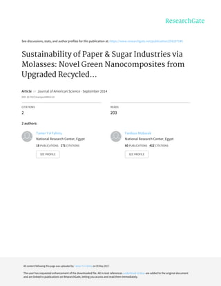 See	discussions,	stats,	and	author	profiles	for	this	publication	at:	https://www.researchgate.net/publication/256197146
Sustainability	of	Paper	&	Sugar	Industries	via
Molasses:	Novel	Green	Nanocomposites	from
Upgraded	Recycled...
Article		in		Journal	of	American	Science	·	September	2014
DOI:	10.7537/marsjas100914.01
CITATIONS
2
READS
203
2	authors:
Tamer	Y	A	Fahmy
National	Research	Center,	Egypt
18	PUBLICATIONS			171	CITATIONS			
SEE	PROFILE
Fardous	Mobarak
National	Research	Center,	Egypt
60	PUBLICATIONS			412	CITATIONS			
SEE	PROFILE
All	content	following	this	page	was	uploaded	by	Tamer	Y	A	Fahmy	on	05	May	2017.
The	user	has	requested	enhancement	of	the	downloaded	file.	All	in-text	references	underlined	in	blue	are	added	to	the	original	document
and	are	linked	to	publications	on	ResearchGate,	letting	you	access	and	read	them	immediately.
 