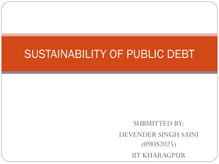 SUSTAINABILITY OF PUBLIC DEBT




                    SUBMITTED BY:
                DEVENDER SINGH SAINI
                      (09HS2025)
                   IIT KHARAGPUR
 
