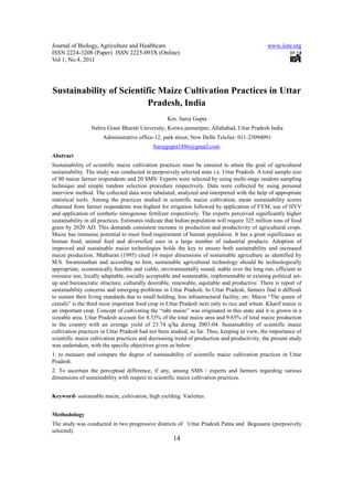 Journal of Biology, Agriculture and Healthcare                                                  www.iiste.org
ISSN 2224-3208 (Paper) ISSN 2225-093X (Online)
Vol 1, No.4, 2011




Sustainability of Scientific Maize Cultivation Practices in Uttar
                          Pradesh, India
                                                   Km. Saroj Gupta
                 Nehru Gram Bharati University, Kotwa-jamunipur, Allahabad, Uttar Pradesh India
                      Administrative office-12, park street, New Delhi Telefax: 011-23094091
                                             Sarojgupta1886@gmail.com.
Abstract
Sustainability of scientific maize cultivation practices must be ensured to attain the goal of agricultural
sustainability. The study was conducted in purposively selected state i.e. Uttar Pradesh. A total sample size
of 80 maize farmer respondents and 20 SMS/ Experts were selected by using multi-stage random sampling
technique and simple random selection procedure respectively. Data were collected by using personal
interview method. The collected data were tabulated, analyzed and interpreted with the help of appropriate
statistical tools. Among the practices studied in scientific maize cultivation, mean sustainability scores
obtained from farmer respondents was highest for irrigation followed by application of FYM, use of HYV
and application of synthetic nitrogenous fertilizer respectively. The experts perceived significantly higher
sustainability in all practices. Estimates indicate that Indian population will require 325 million tons of food
grain by 2020 AD. This demands consistent increase in production and productivity of agricultural crops.
Maize has immense potential to meet food requirement of human population. It has a great significance as
human food, animal feed and diversified uses in a large number of industrial products. Adoption of
improved and sustainable maize technologies holds the key to ensure both sustainability and increased
maize production. Muthuran (1995) cited 14 major dimensions of sustainable agriculture as identified by
M.S. Swaminathan and according to him, sustainable agricultural technology should be technologically
appropriate, economically feasible and viable, environmentally sound, stable over the long run, efficient in
resource use, locally adaptable, socially acceptable and sustainable, implementable in existing political set-
up and bureaucratic structure, culturally desirable, renewable, equitable and productive. There is report of
sustainability concerns and emerging problems in Uttar Pradesh. In Uttar Pradesh, farmers find it difficult
to sustain their living standards due to small holding, less infrastructural facility, etc. Maize “The queen of
cereals” is the third most important food crop in Uttar Pradesh next only to rice and wheat. Kharif maize is
an important crop. Concept of cultivating the “rabi maize” was originated in this state and it is grown in a
sizeable area. Uttar Pradesh account for 8.33% of the total maize area and 9.65% of total maize production
in the country with an average yield of 23.74 q/ha during 2003-04. Sustainability of scientific maize
cultivation practices in Uttar Pradesh had not been studied, so far. Thus, keeping in view, the importance of
scientific maize cultivation practices and decreasing trend of production and productivity, the present study
was undertaken, with the specific objectives given as below:
1. to measure and compare the degree of sustainability of scientific maize cultivation practices in Uttar
Pradesh.
2. To ascertain the perceptual difference, if any, among SMS / experts and farmers regarding various
dimensions of sustainability with respect to scientific maize cultivation practices.


Keyword- sustainable maize, cultivation, high yielding. Varieties.


Methodology
The study was conducted in two progressive districts of Uttar Pradesh Patna and Begusarai (purposively
selected).
                                                      14
 