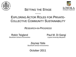 SETTING THE STAGE
                  ---
  EXPLORING ACTOR ROLES FOR PRIVATE-
  COLLECTIVE COMMUNITY SUSTAINABILITY

                     RESEARCH-IN-PROGRESS

   Robin Teigland                                  Paul M. Di Gangi
Stockholm School of Economics                       Loyola University Maryland



                                Zeynep Yetis
                         Stockholm School of Economics


                            October 2011
 