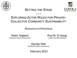 SETTING THE STAGE
                  ---
  EXPLORING ACTOR ROLES FOR PRIVATE-
  COLLECTIVE COMMUNITY SUSTAINABILITY

                     RESEARCH-IN-PROGRESS

   Robin Teigland                                  Paul M. Di Gangi
Stockholm School of Economics                       Loyola University Maryland



                                Zeynep Yetis
                         Stockholm School of Economics


                            February 2012
 