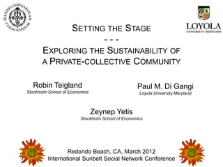 SETTING THE STAGE
                     ---
       EXPLORING THE SUSTAINABILITY OF
       A PRIVATE-COLLECTIVE COMMUNITY


   Robin Teigland                                  Paul M. Di Gangi
Stockholm School of Economics                       Loyola University Maryland



                                Zeynep Yetis
                         Stockholm School of Economics




                 Redondo Beach, CA, March 2012
         International Sunbelt Social Network Conference
 